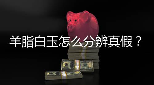 羊脂白玉怎么分辨真假?