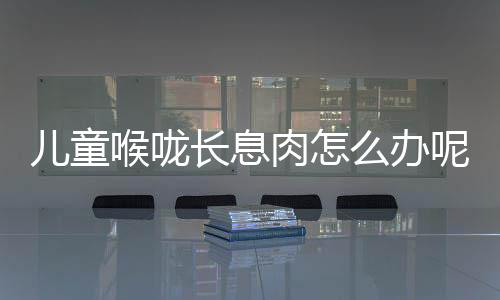 儿童喉咙长息肉怎么办呢?