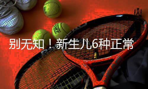 别无知!新生儿6种正常的“异常现象”