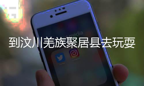 到汶川羌族聚居县去玩耍吧!