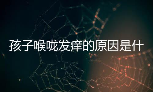 孩子喉咙发痒的原因是什么?