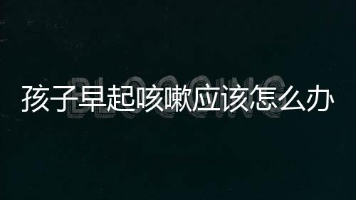 孩子早起咳嗽应该怎么办呢?