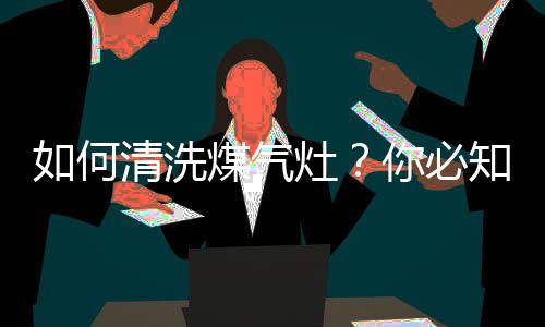 如何清洗煤气灶？你必知的清洗妙招