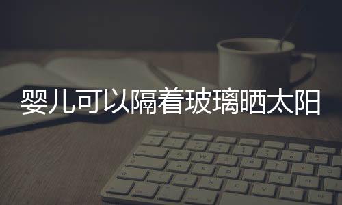 婴儿可以隔着玻璃晒太阳吗?