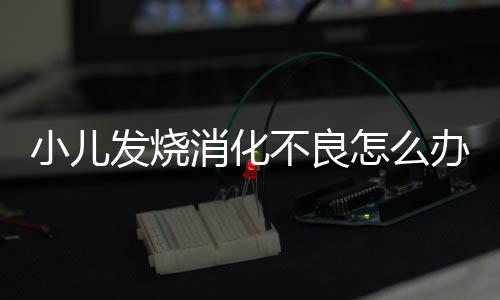 小儿发烧消化不良怎么办