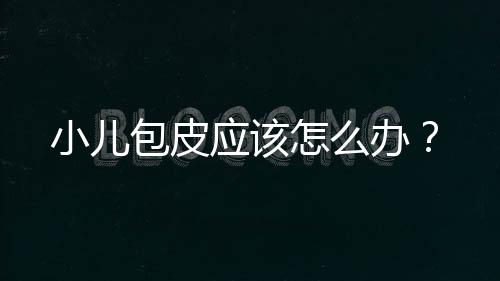 小儿包皮应该怎么办？
