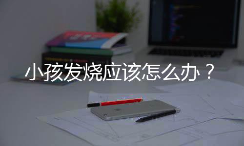 小孩发烧应该怎么办?